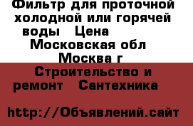 Фильтр для проточной холодной или горячей воды › Цена ­ 15 000 - Московская обл., Москва г. Строительство и ремонт » Сантехника   